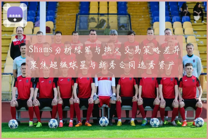 Shams分析绿军与热火交易策略差异聚焦超级球星与新秀合同选秀资产