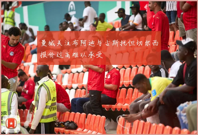 曼城关注布阿迪与古斯托但切尔西报价过高难以承受