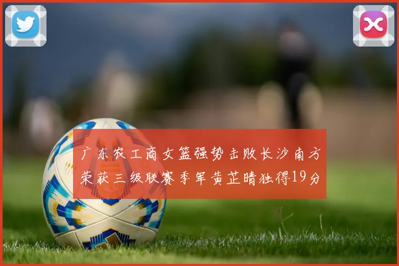 广东农工商女篮强势击败长沙南方荣获三级联赛季军黄芷晴独得19分助力胜利