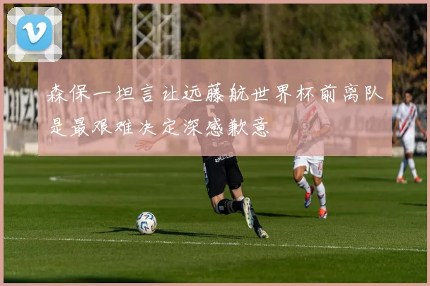 森保一坦言让远藤航世界杯前离队是最艰难决定深感歉意