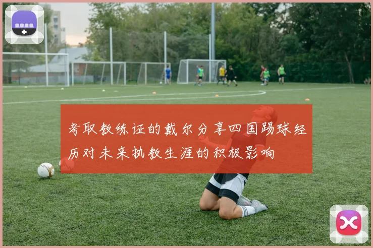 考取教练证的戴尔分享四国踢球经历对未来执教生涯的积极影响