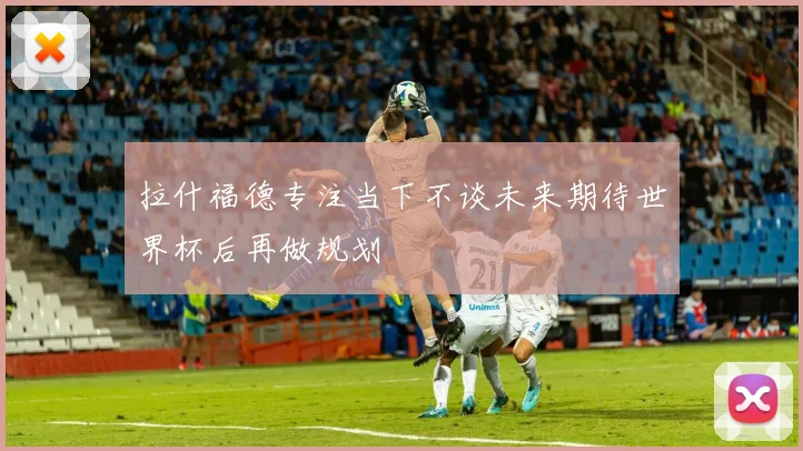 拉什福德专注当下不谈未来期待世界杯后再做规划