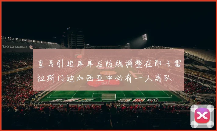 皇马引进库库后防线调整在即卡雷拉斯门迪加西亚中必有一人离队