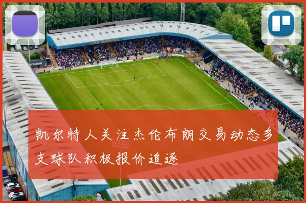 凯尔特人关注杰伦布朗交易动态多支球队积极报价追逐