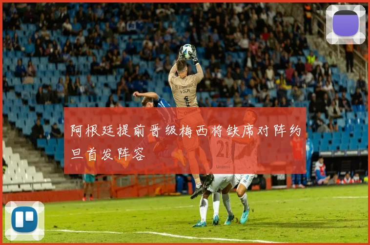 阿根廷提前晋级梅西将缺席对阵约旦首发阵容
