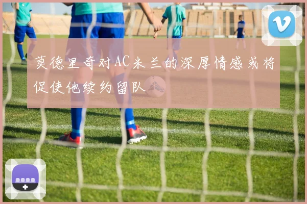 莫德里奇对AC米兰的深厚情感或将促使他续约留队