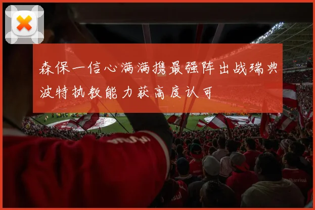 森保一信心满满携最强阵出战瑞典波特执教能力获高度认可
