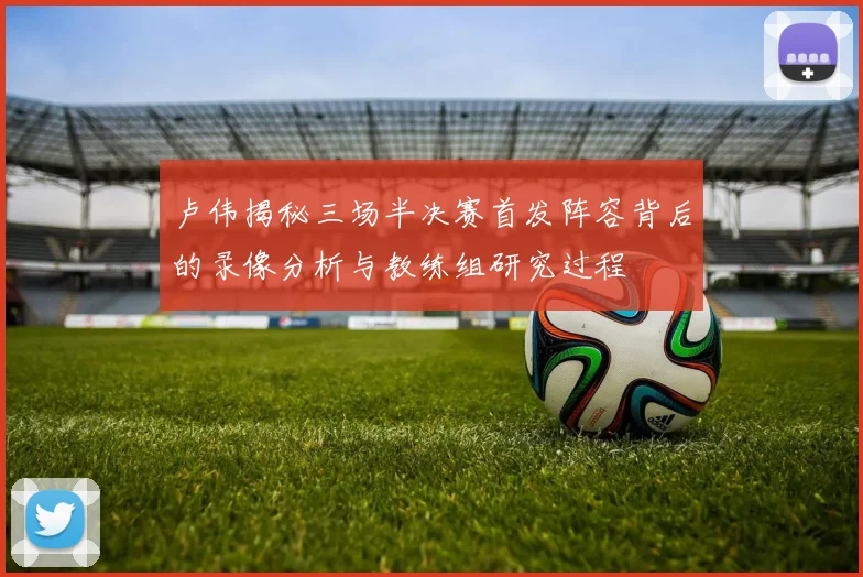 卢伟揭秘三场半决赛首发阵容背后的录像分析与教练组研究过程