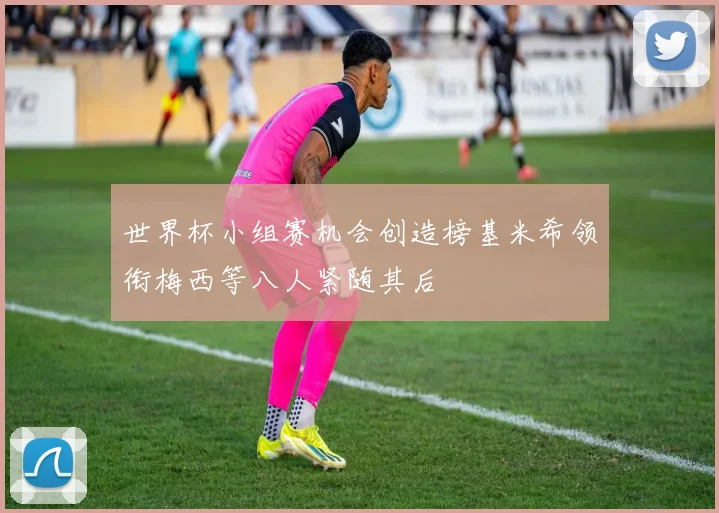 世界杯小组赛机会创造榜基米希领衔梅西等八人紧随其后