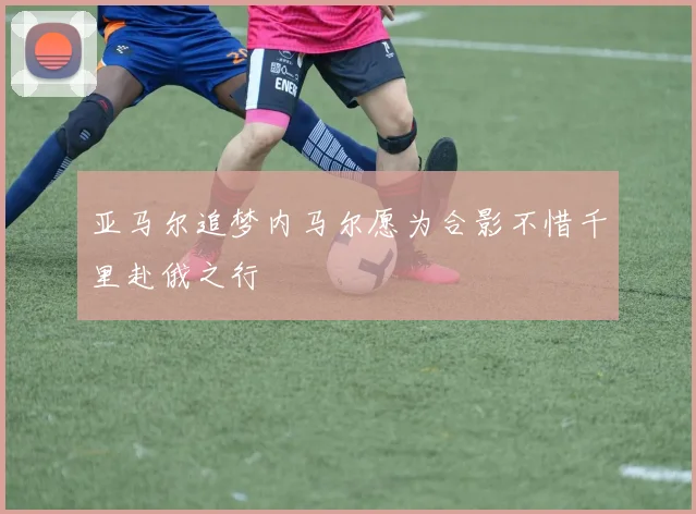 亚马尔追梦内马尔愿为合影不惜千里赴俄之行