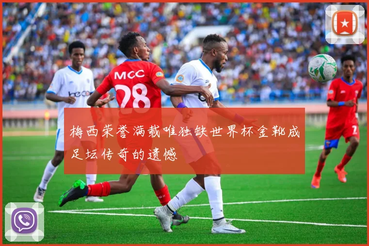 梅西荣誉满载唯独缺世界杯金靴成足坛传奇的遗憾