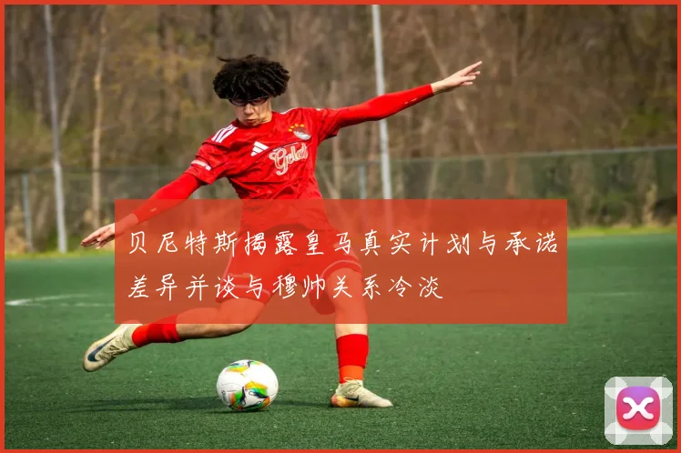 贝尼特斯揭露皇马真实计划与承诺差异并谈与穆帅关系冷淡