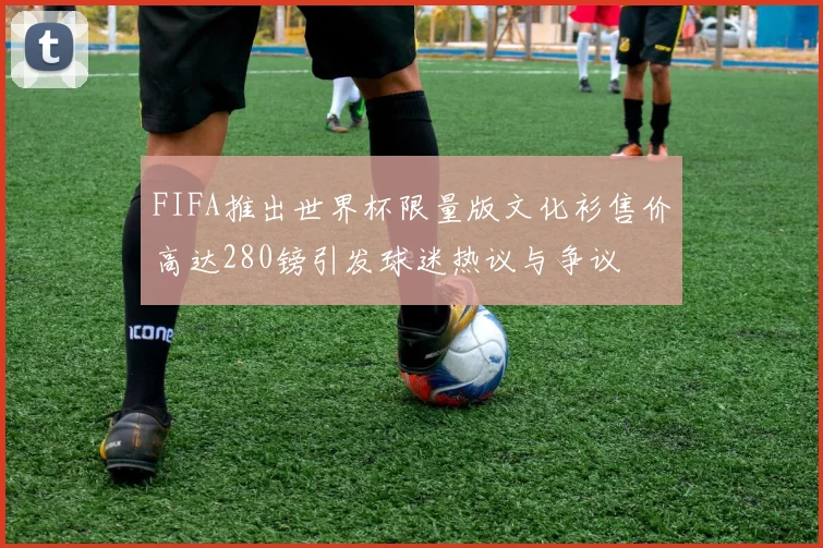 FIFA推出世界杯限量版文化衫售价高达280镑引发球迷热议与争议
