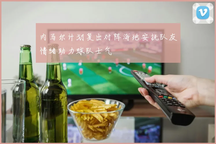 内马尔计划复出对阵海地安抚队友情绪助力球队士气