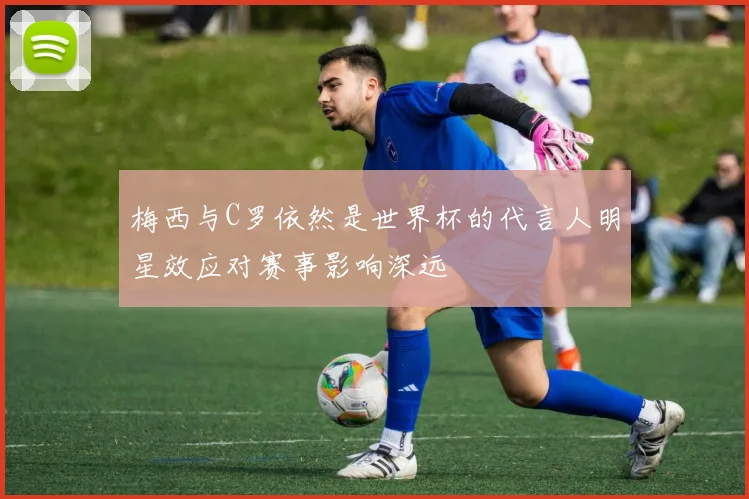 梅西与C罗依然是世界杯的代言人明星效应对赛事影响深远