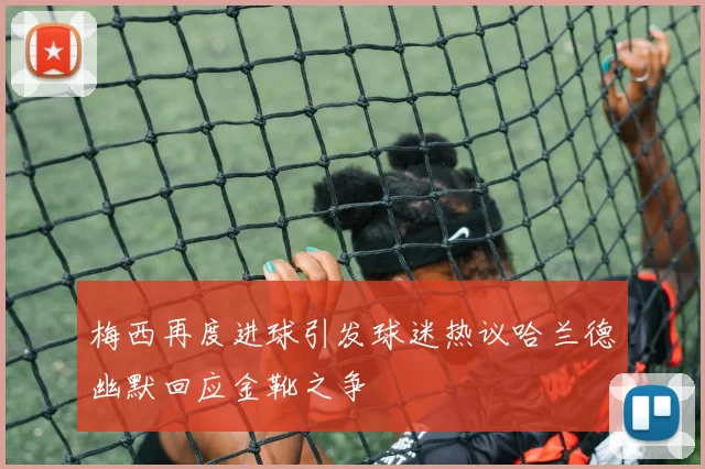 梅西再度进球引发球迷热议哈兰德幽默回应金靴之争