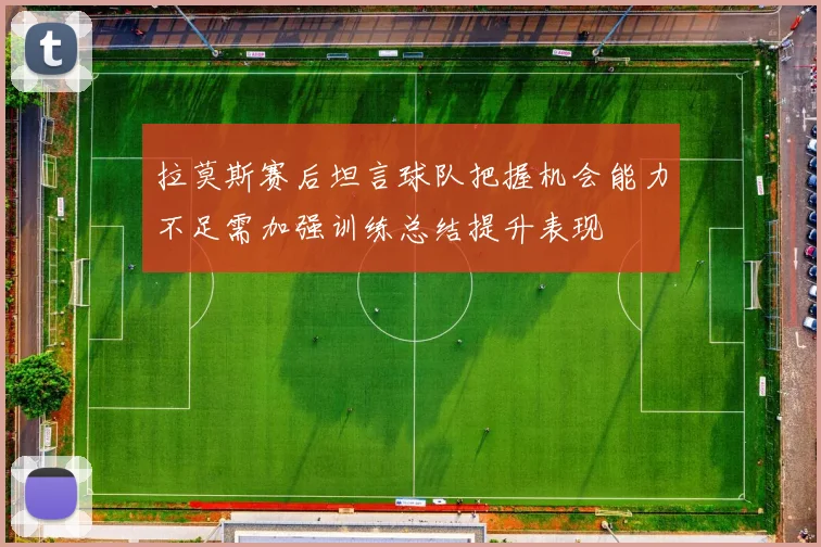 拉莫斯赛后坦言球队把握机会能力不足需加强训练总结提升表现