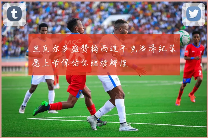 里瓦尔多盛赞梅西追平克洛泽纪录愿上帝保佑你继续辉煌