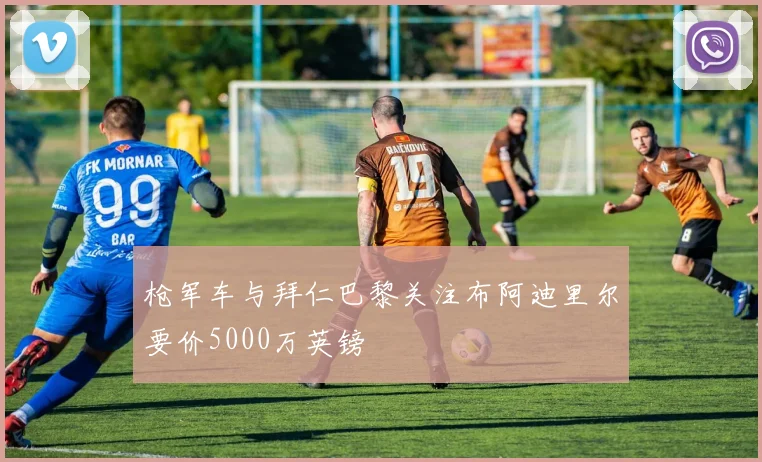 枪军车与拜仁巴黎关注布阿迪里尔要价5000万英镑