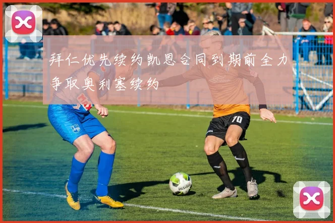 拜仁优先续约凯恩合同到期前全力争取奥利塞续约